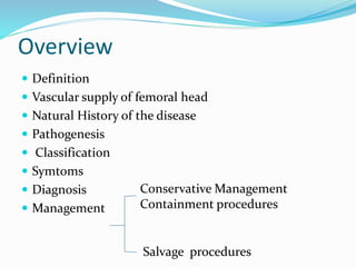 Overview
 Definition
 Vascular supply of femoral head
 Natural History of the disease
 Pathogenesis
 Classification
 Symtoms
 Diagnosis
 Management
Conservative Management
Containment procedures
Salvage procedures
 