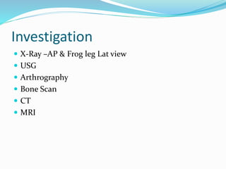 Investigation
 X-Ray –AP & Frog leg Lat view
 USG
 Arthrography
 Bone Scan
 CT
 MRI
 