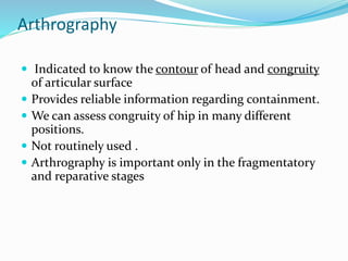 Arthrography
 Indicated to know the contour of head and congruity
of articular surface
 Provides reliable information regarding containment.
 We can assess congruity of hip in many different
positions.
 Not routinely used .
 Arthrography is important only in the fragmentatory
and reparative stages
 