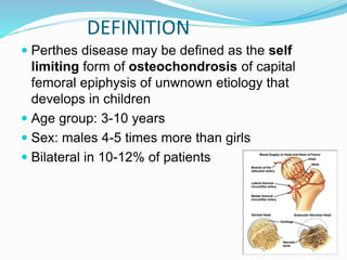  Perthes disease may be defined as the self
limiting form of osteochondrosis of capital
femoral epiphysis of unwnown etiology that
develops in children
 Age group: 3-10 years
 Sex: males 4-5 times more than girls
 Bilateral in 10-12% of patients
DEFINITION
 