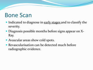 Bone Scan
 Indicated to diagnose in early stages and to classify the
severity.
 Diagnosis possible months before signs appear on X-
Ray.
 Avascular areas show cold spots.
 Revascularisation can be detected much before
radiographic evidence.
 