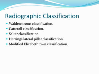 Radiographic Classification
 Waldenstroms classification.
 Catterall classification.
 Salter classification
 Herrings lateral pillar classification.
 Modified Elizabethtown classification.
 