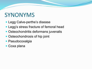 SYNONYMS
 Legg Calve-perthe’s disease
 Legg’s stress fracture of femoral head
 Osteochondritis deformans juvenalis
 Osteochondrosis of hip joint
 Pseudocoxalgia
 Coxa plana
 
