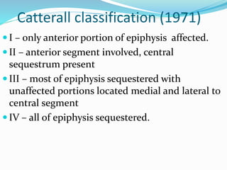 Catterall classification (1971)
 I – only anterior portion of epiphysis affected.
 II – anterior segment involved, central
sequestrum present
 III – most of epiphysis sequestered with
unaffected portions located medial and lateral to
central segment
 IV – all of epiphysis sequestered.
 