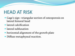 HEAD AT RISK
 Gage's sign –triangular section of osteoporosis on
lateral femoral head
 lateral calcification
 lateral subluxation
 horizontal alignment of the growth plate
 Diffuse metaphyseal reaction.
 