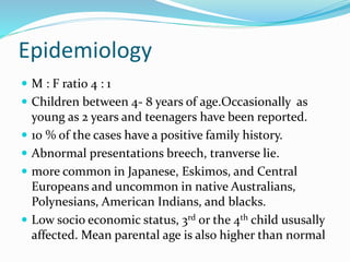 Epidemiology
 M : F ratio 4 : 1
 Children between 4- 8 years of age.Occasionally as
young as 2 years and teenagers have been reported.
 10 % of the cases have a positive family history.
 Abnormal presentations breech, tranverse lie.
 more common in Japanese, Eskimos, and Central
Europeans and uncommon in native Australians,
Polynesians, American Indians, and blacks.
 Low socio economic status, 3rd or the 4th child ususally
affected. Mean parental age is also higher than normal
 
