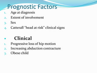 Prognostic Factors
1. Age at diagnosis
2. Extent of involvement
3. Sex
4. Catterall “head at risk” clinical signs
 Clinical
1. Progressive loss of hip motion
2. Increasing abduction contracture
3. Obese child
 