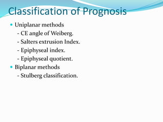 Classification of Prognosis
 Uniplanar methods
- CE angle of Weiberg.
- Salters extrusion Index.
- Epiphyseal index.
- Epiphyseal quotient.
 Biplanar methods
- Stulberg classification.
 
