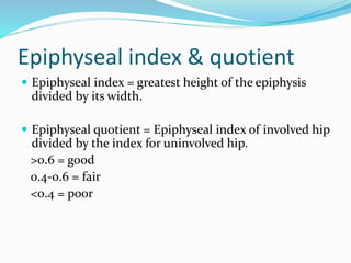 Epiphyseal index & quotient
 Epiphyseal index = greatest height of the epiphysis
divided by its width.
 Epiphyseal quotient = Epiphyseal index of involved hip
divided by the index for uninvolved hip.
>0.6 = good
0.4-0.6 = fair
<0.4 = poor
 