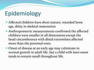  Affected children have short stature, retarded bone
age, delay in skeletal maturation
 Anthropometric measurements confirmed the affected
children were smaller in all dimensions except the
head circumference with distal extremities affected
more than the proximal ones.
 Onset of disease at an early age may culminate in
normal growth in adult life, but a child with later onset
tends to remain small throughout life.
Epidemiology
 