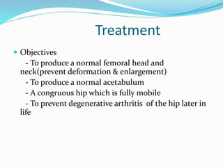 Treatment
 Objectives
- To produce a normal femoral head and
neck(prevent deformation & enlargement)
- To produce a normal acetabulum
- A congruous hip which is fully mobile
- To prevent degenerative arthritis of the hip later in
life
 