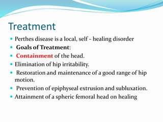Treatment
 Perthes disease is a local, self - healing disorder
 Goals of Treatment:
 Containment of the head.
 Elimination of hip irritability.
 Restoration and maintenance of a good range of hip
motion.
 Prevention of epiphyseal extrusion and subluxation.
 Attainment of a spheric femoral head on healing
 