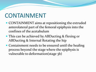 CONTAINMENT
 CONTAINMENT aims at repositioning the extruded
anterolateral part of the femoral epiphysis into the
confines of the acetabulum
 This can be achieved by ABDucting & flexing or
ABDucting & Internal Rotating the hip
 Containment needs to be ensured until the healing
process beyond the stage where the epiphysis is
vulnerable to deformation(stage 3b)
 