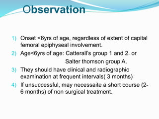 1) Onset <6yrs of age, regardless of extent of capital
femoral epiphyseal involvement.
2) Age<6yrs of age: Catterall’s group 1 and 2. or
Salter thomson group A.
3) They should have clinical and radiographic
examination at frequent intervals( 3 months)
4) If unsuccessful, may necessaite a short course (2-
6 months) of non surgical treatment.
Observation
 