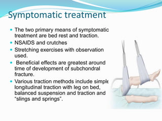  The two primary means of symptomatic
treatment are bed rest and traction.
 NSAIDS and crutches
 Stretching exercises with observation
used.
 Beneficial effects are greatest around
time of development of subchondral
fracture.
 Various traction methods include simple
longitudinal traction with leg on bed,
balanced suspension and traction and
“slings and springs”.
Symptomatic treatment
 