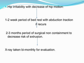  Hip irritability with decrease of hip motion:
1-2 week period of bed rest with abduction traction
if recurs
2-3 months period of surgical non containment to
decrease risk of extrusion.
X-ray taken bi-monthly for evaluation.
 