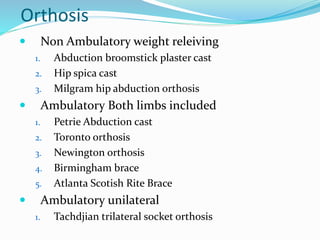 Orthosis
 Non Ambulatory weight releiving
1. Abduction broomstick plaster cast
2. Hip spica cast
3. Milgram hip abduction orthosis
 Ambulatory Both limbs included
1. Petrie Abduction cast
2. Toronto orthosis
3. Newington orthosis
4. Birmingham brace
5. Atlanta Scotish Rite Brace
 Ambulatory unilateral
1. Tachdjian trilateral socket orthosis
 