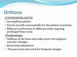 Orthosis
CONTRAINDICATION
 Incompliant patient.
 Psycho socially unacceptable for the patient or parents.
 Bilateral involvement at different times requring
prolonged brace wear.
Disadvantages
 Stiffness of the knee and ankle joint with adaptive
articular changes,
 Restricted ambulation,
 Pressure sores and need for frequent changes
 