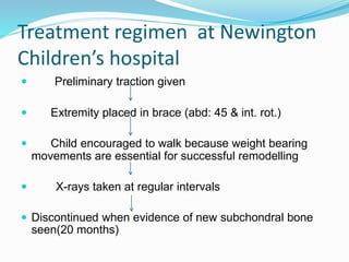  Preliminary traction given
 Extremity placed in brace (abd: 45 & int. rot.)
 Child encouraged to walk because weight bearing
movements are essential for successful remodelling
 X-rays taken at regular intervals
 Discontinued when evidence of new subchondral bone
seen(20 months)
Treatment regimen at Newington
Children’s hospital
 