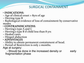 SURGICAL CONTAINMENT
• INDICATIONS:
– Age of clinical onset > 8yrs of age
– Herring type B
– Radiological evidence of loss of containment by conservative
modes
• CONTRAINDICATIONS:
– Herring’s type A and C
– Herring’s type B if child less than 8 yrs
– Healed cases.
– Hinged abduction
• ADVANTAGES
– Ability to obtain permanent containment of head.
– Period of Restriction is only 2 months.
Age at surgery:
- Should be done in the increased density or early
fragmentation phase
 