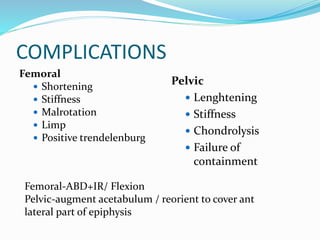 COMPLICATIONS
Femoral
 Shortening
 Stiffness
 Malrotation
 Limp
 Positive trendelenburg
Pelvic
 Lenghtening
 Stiffness
 Chondrolysis
 Failure of
containment
Femoral-ABD+IR/ Flexion
Pelvic-augment acetabulum / reorient to cover ant
lateral part of epiphysis
 