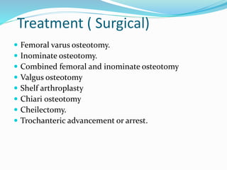 Treatment ( Surgical)
 Femoral varus osteotomy.
 Inominate osteotomy.
 Combined femoral and inominate osteotomy
 Valgus osteotomy
 Shelf arthroplasty
 Chiari osteotomy
 Cheilectomy.
 Trochanteric advancement or arrest.
 