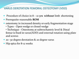 VARUS DEROTATION FEMORAL OSTEOTOMY (VDO)
 Procedure of choice in 8 – 10 yrs without limb shortening
 Prerequsite-reasonable ROM
 osteotomy in increased density or early fragmentation stage
• Types - Open wedge or closed wedge
• Technique - Osteotomy at subtrochantric level & Distal
femur is fixed in varus(ADD) and external rotation using plate
and screws
 20 -30 degree derotation & 20 degree varus
 Hip spica for 8-12 weeks
 