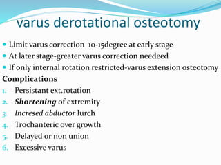 varus derotational osteotomy
 Limit varus correction 10-15degree at early stage
 At later stage-greater varus correction needeed
 If only internal rotation restricted-varus extension osteotomy
Complications
1. Persistant ext.rotation
2. Shortening of extremity
3. Incresed abductor lurch
4. Trochanteric over growth
5. Delayed or non union
6. Excessive varus
 