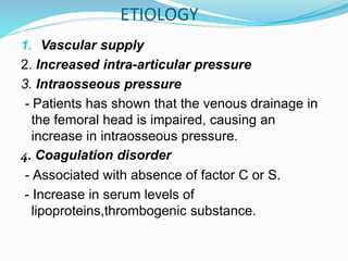 1. Vascular supply
2. Increased intra-articular pressure
3. Intraosseous pressure
- Patients has shown that the venous drainage in
the femoral head is impaired, causing an
increase in intraosseous pressure.
4. Coagulation disorder
- Associated with absence of factor C or S.
- Increase in serum levels of
lipoproteins,thrombogenic substance.
ETIOLOGY
 