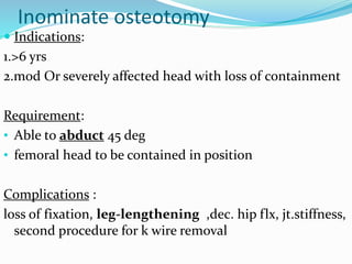 Inominate osteotomy
 Indications:
1.>6 yrs
2.mod Or severely affected head with loss of containment
Requirement:
• Able to abduct 45 deg
• femoral head to be contained in position
Complications :
loss of fixation, leg-lengthening ,dec. hip flx, jt.stiffness,
second procedure for k wire removal
 
