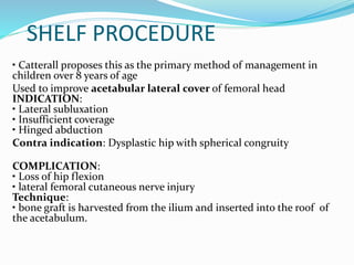 SHELF PROCEDURE
• Catterall proposes this as the primary method of management in
children over 8 years of age
Used to improve acetabular lateral cover of femoral head
INDICATION:
• Lateral subluxation
• Insufficient coverage
• Hinged abduction
Contra indication: Dysplastic hip with spherical congruity
COMPLICATION:
• Loss of hip flexion
• lateral femoral cutaneous nerve injury
Technique:
• bone graft is harvested from the ilium and inserted into the roof of
the acetabulum.
 
