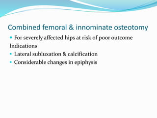 Combined femoral & innominate osteotomy
 For severely affected hips at risk of poor outcome
Indications
 Lateral subluxation & calcification
 Considerable changes in epiphysis
 