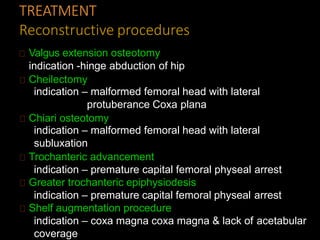 TREATMENT
Reconstructive procedures
Valgus extension osteotomy
indication -hinge abduction of hip
Cheilectomy
indication – malformed femoral head with lateral
protuberance Coxa plana
Chiari osteotomy
indication – malformed femoral head with lateral
subluxation
Trochanteric advancement
indication – premature capital femoral physeal arrest
Greater trochanteric epiphysiodesis
indication – premature capital femoral physeal arrest
Shelf augmentation procedure
indication – coxa magna coxa magna & lack of acetabular
coverage
 