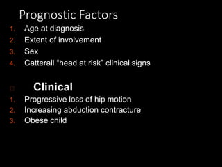 Prognostic Factors
1. Age at diagnosis
2. Extent of involvement
3. Sex
4. Catterall “head at risk” clinical signs
Clinical
1. Progressive loss of hip motion
2. Increasing abduction contracture
3. Obese child
 
