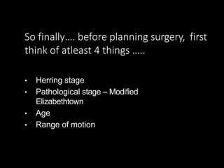 So finally…. before planning surgery, first
think of atleast 4 things …..
• Herring stage
• Pathological stage – Modified
Elizabethtown
• Age
• Range of motion
 