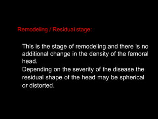 Remodeling / Residual stage:
This is the stage of remodeling and there is no
additional change in the density of the femoral
head.
Depending on the severity of the disease the
residual shape of the head may be spherical
or distorted.
 