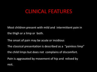 Most children present with mild and intermittent pain in
the thigh or a limp or both.
The onset of pain may be acute or insidious
The classical presentation is described as a “painless limp”
the child limps but does not complains of discomfort.
Pain is aggravated by movement of hip and relived by
rest.
CLINICAL FEATURES
 