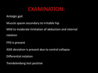 Antalgic gait
Muscle spasm secondary to irritable hip
Mild to moderate limitation of abduction and internal
rotation
FFD is present
AXIS deviation is present due to central collapse
Differential rotation
Trendelenberg test positive
EXAMINATION:
 