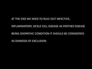 AT THE END WE NEED TO RULE OUT INFECTIVE,
INFLAMMATORY, SICKLE CELL DISEASE AS PERTHES DISEASE
BEING IDIOPATHIC CONDITION IT SHOULD BE CONSIDERED
AS DIANOSIS OF EXCLUSION.
 