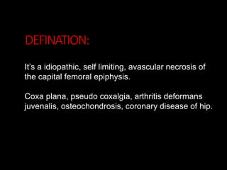DEFINATION:
It’s a idiopathic, self limiting, avascular necrosis of
the capital femoral epiphysis.
Coxa plana, pseudo coxalgia, arthritis deformans
juvenalis, osteochondrosis, coronary disease of hip.
 