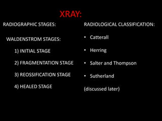 WALDENSTROM STAGES:
1) INITIAL STAGE
2) FRAGMENTATION STAGE
3) REOSSIFICATION STAGE
4) HEALED STAGE
RADIOGRAPHIC STAGES: RADIOLOGICAL CLASSIFICATION:
• Catterall
• Herring
• Salter and Thompson
• Sutherland
(discussed later)
XRAY:
 
