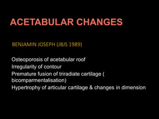 BENJAMIN JOSEPH (JBJS 1989)
Osteoporosis of acetabular roof
Irregularity of contour
Premature fusion of triradiate cartilage (
bicomparmentalisation)
Hypertrophy of articular cartilage & changes in dimension
 
