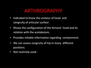 • Indicated to know the contour of head and
congruity of articular surface
• Shows the configuration of the femoral head and its
relation with the acetabulum.
• Provides reliable information regarding containment.
• We can assess congruity of hip in many different
positions.
• Not routinely used .
ARTHROGRAPHY
 