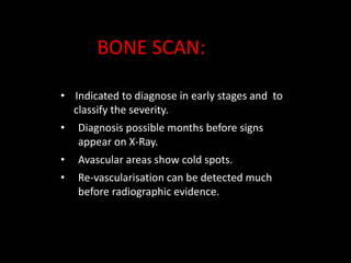 • Indicated to diagnose in early stages and to
classify the severity.
• Diagnosis possible months before signs
appear on X-Ray.
• Avascular areas show cold spots.
• Re-vascularisation can be detected much
before radiographic evidence.
BONE SCAN:
 