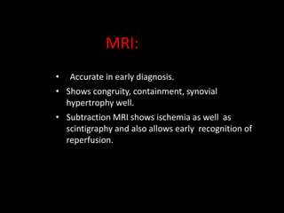 • Accurate in early diagnosis.
• Shows congruity, containment, synovial
hypertrophy well.
• Subtraction MRI shows ischemia as well as
scintigraphy and also allows early recognition of
reperfusion.
MRI:
 