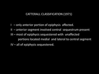 I – only anterior portion of epiphysis affected.
II – anterior segment involved central sequestrum present
III – most of epiphysis sequestered with unaffected
portions located medial and lateral to central segment
IV – all of epiphysis sequestered.
CATTERALL CLASSIFICATION (1971)
 