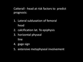 Catterall - head at risk factors to predict
prognosis:
1. Lateral subluxation of femoral
head
2. calcification lat. To epiphysis
3. horizontal physeal
line
4. gage sign
5. extensive metaphyseal involvement
 