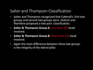 Salter and Thompson Classification
• Salter and Thompson recognized that Catterall's first two
groups and second two groups were distinct and
therefore proposed a two part classification.
• Salter & Thompson Group A: Less than 1/2 head
involved.
• Salter & Thompson Group B: More than 1/2 head
involved.
• Again the main difference between these two groups
is the integrity of the lateral pillar.
 