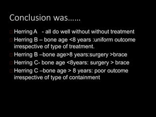 Conclusion was……
Herring A - all do well without without treatment
Herring B – bone age <8 years :uniform outcome
irrespective of type of treatment.
Herring B –bone age>8 years:surgery >brace
Herring C- bone age <8years: surgery > brace
Herring C –bone age > 8 years: poor outcome
irrespective of type of containment
 