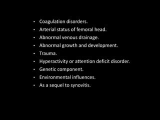• Coagulation disorders.
• Arterial status of femoral head.
• Abnormal venous drainage.
• Abnormal growth and development.
• Trauma.
• Hyperactivity or attention deficit disorder.
• Genetic component.
• Environmental influences.
• As a sequel to synovitis.
 